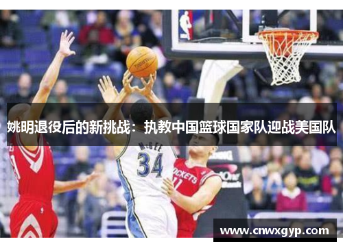 姚明退役后的新挑战：执教中国篮球国家队迎战美国队