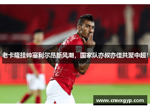 老卡隆挂帅塞利尔昂新风潮，国家队亦叔亦侄共聚中超！